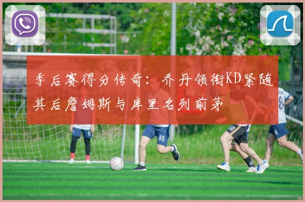 季后赛得分传奇：乔丹领衔KD紧随其后詹姆斯与库里名列前茅