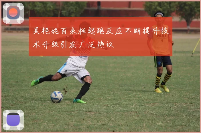 吴艳妮百米栏起跑反应不断提升技术升级引发广泛热议