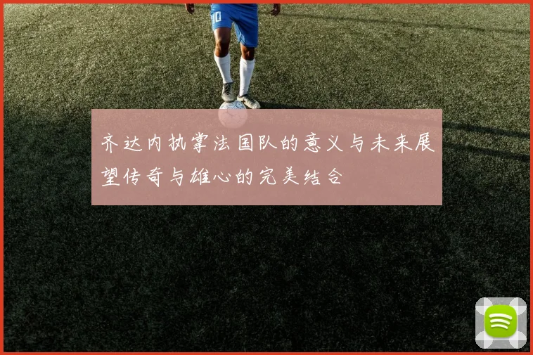 齐达内执掌法国队的意义与未来展望传奇与雄心的完美结合