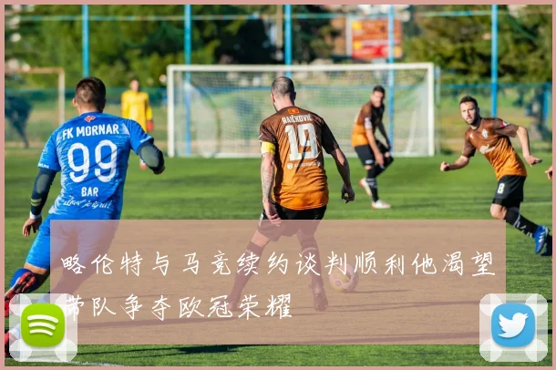 略伦特与马竞续约谈判顺利他渴望带队争夺欧冠荣耀