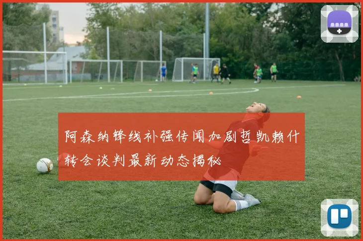 阿森纳锋线补强传闻加剧哲凯赖什转会谈判最新动态揭秘