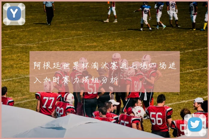 阿根廷世界杯淘汰赛近七场四场进入加时赛力竭组分析