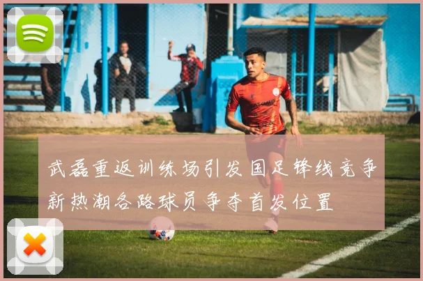 武磊重返训练场引发国足锋线竞争新热潮各路球员争夺首发位置