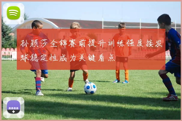 孙颖莎全锦赛前提升训练强度接发球稳定性成为关键看点
