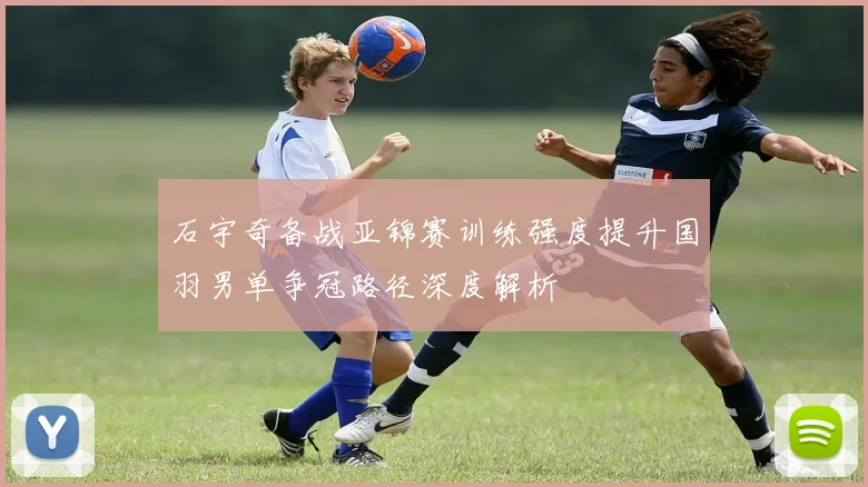 石宇奇备战亚锦赛训练强度提升国羽男单争冠路径深度解析